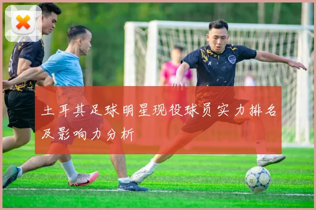 土耳其足球明星现役球员实力排名及影响力分析