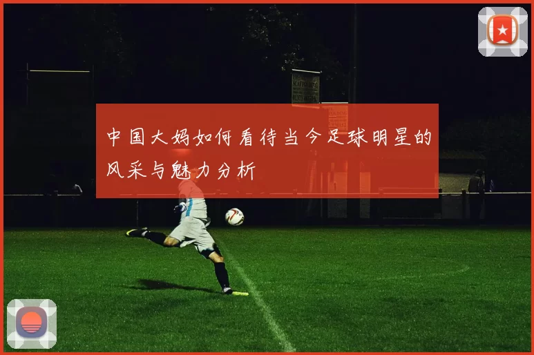 中国大妈如何看待当今足球明星的风采与魅力分析