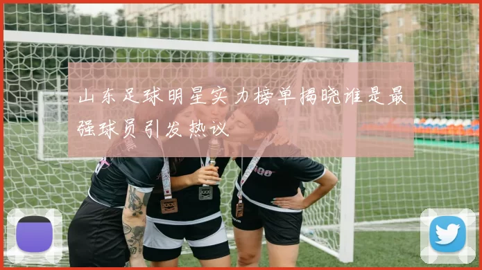 山东足球明星实力榜单揭晓谁是最强球员引发热议