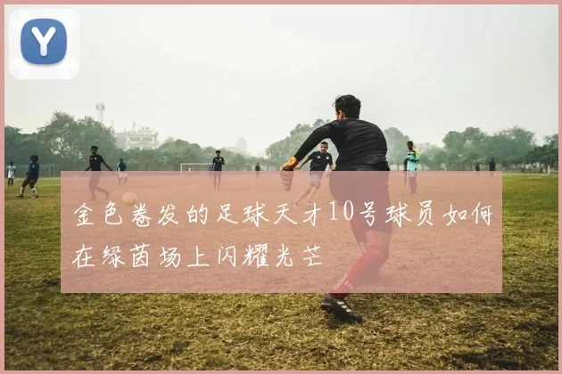 金色卷发的足球天才10号球员如何在绿茵场上闪耀光芒
