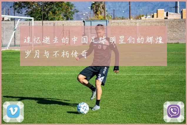 追忆逝去的中国足球明星们的辉煌岁月与不朽传奇