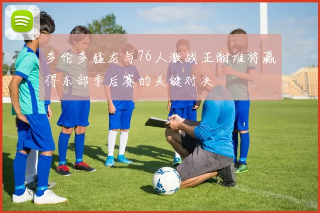 多伦多猛龙与76人激战正酣谁将赢得东部季后赛的关键对决