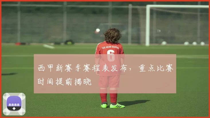 西甲新赛季赛程表发布，重点比赛时间提前揭晓