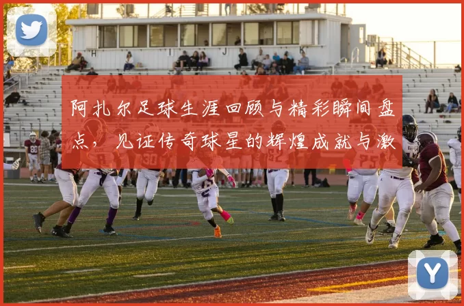 阿扎尔足球生涯回顾与精彩瞬间盘点，见证传奇球星的辉煌成就与激情时刻