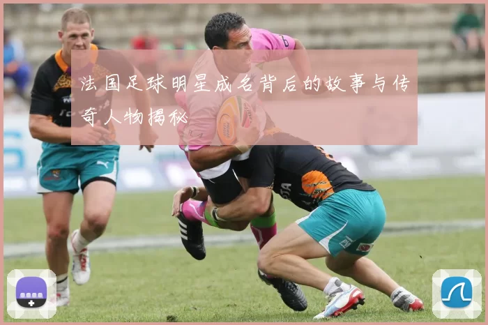 法国足球明星成名背后的故事与传奇人物揭秘