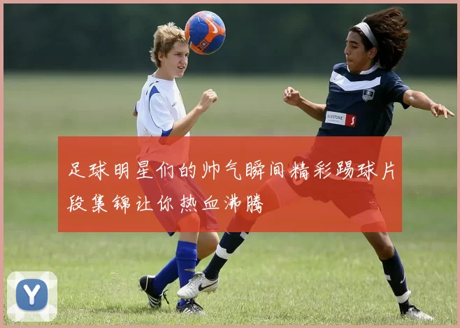 足球明星们的帅气瞬间精彩踢球片段集锦让你热血沸腾