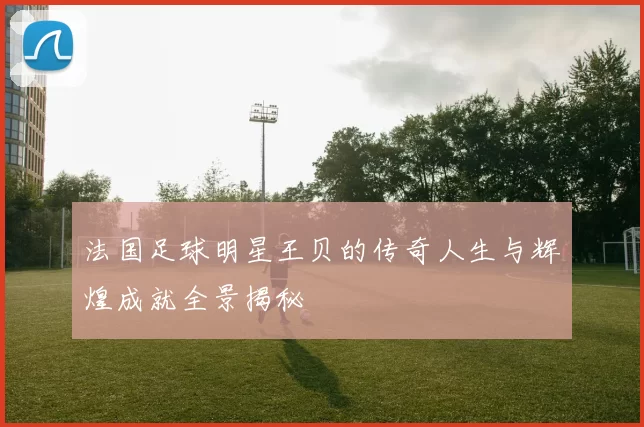 法国足球明星王贝的传奇人生与辉煌成就全景揭秘