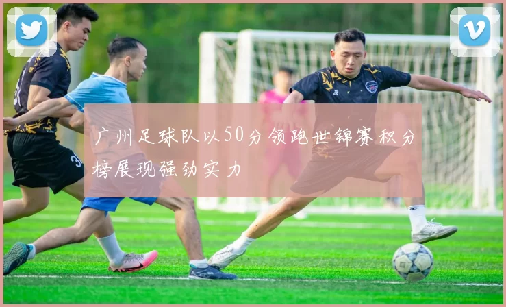 广州足球队以50分领跑世锦赛积分榜展现强劲实力