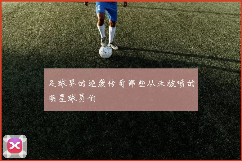 足球界的逆袭传奇那些从未被喷的明星球员们