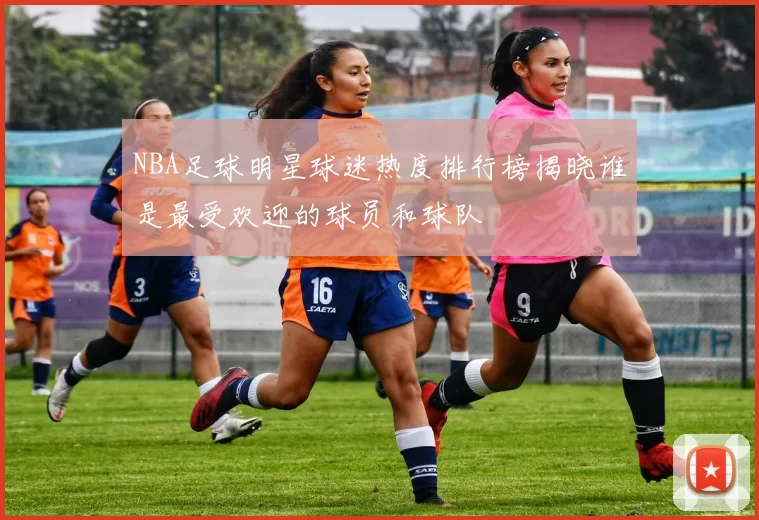 NBA足球明星球迷热度排行榜揭晓谁是最受欢迎的球员和球队
