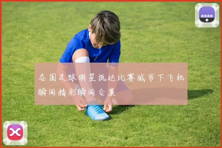 各国足球明星抵达比赛城市下飞机瞬间精彩瞬间合集