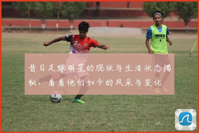 昔日足球明星的现状与生活状态揭秘，看看他们如今的风采与变化