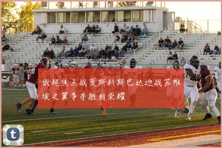 俄超焦点战莫斯科斯巴达迎战苏维埃之翼争夺胜利荣耀