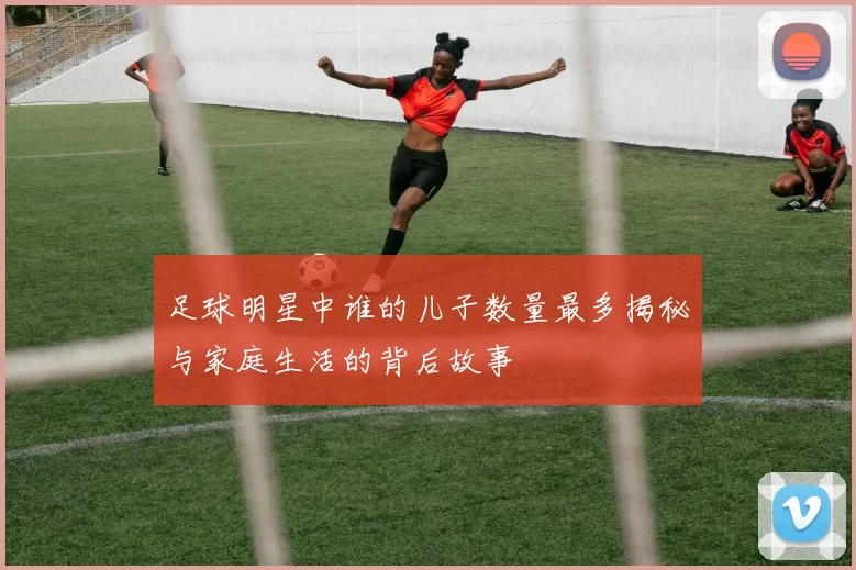 足球明星中谁的儿子数量最多揭秘与家庭生活的背后故事