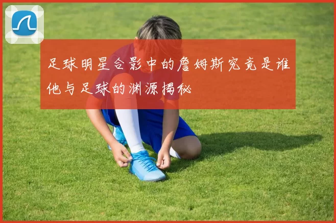 足球明星合影中的詹姆斯究竟是谁他与足球的渊源揭秘