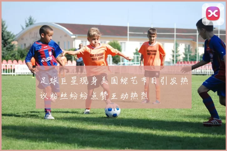 足球巨星现身美国综艺节目引发热议粉丝纷纷点赞互动热烈