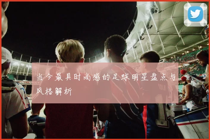 当今最具时尚感的足球明星盘点与风格解析