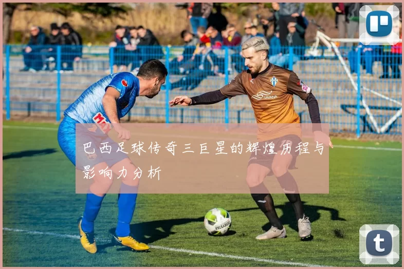 巴西足球传奇三巨星的辉煌历程与影响力分析