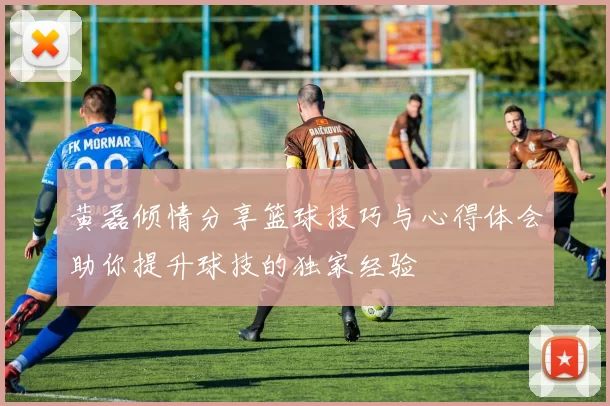 黄磊倾情分享篮球技巧与心得体会助你提升球技的独家经验