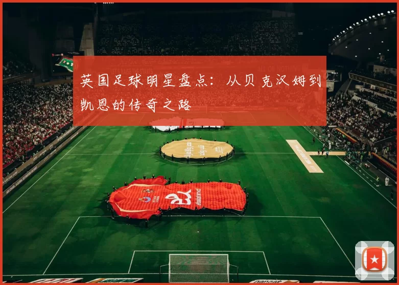 英国足球明星盘点：从贝克汉姆到凯恩的传奇之路