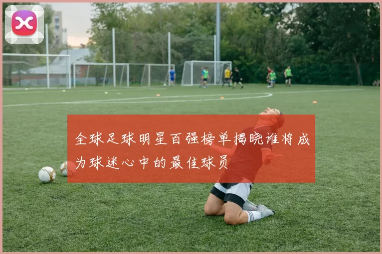 全球足球明星百强榜单揭晓谁将成为球迷心中的最佳球员