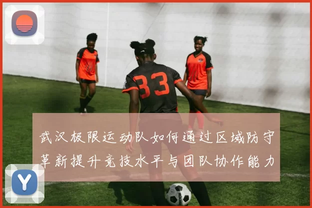 武汉极限运动队如何通过区域防守革新提升竞技水平与团队协作能力