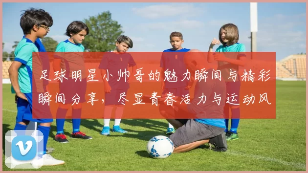 足球明星小帅哥的魅力瞬间与精彩瞬间分享，尽显青春活力与运动风采