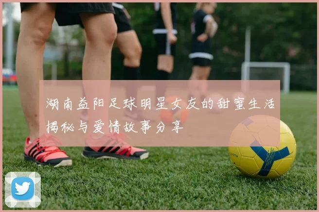 湖南益阳足球明星女友的甜蜜生活揭秘与爱情故事分享