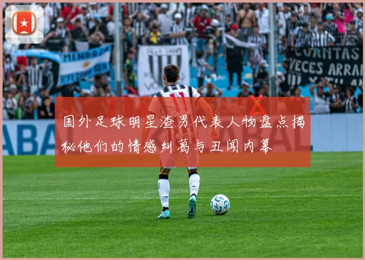 国外足球明星渣男代表人物盘点揭秘他们的情感纠葛与丑闻内幕