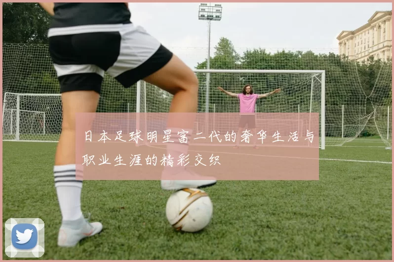 日本足球明星富二代的奢华生活与职业生涯的精彩交织