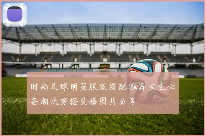 时尚足球明星服装搭配推荐女生必备潮流穿搭灵感图片分享