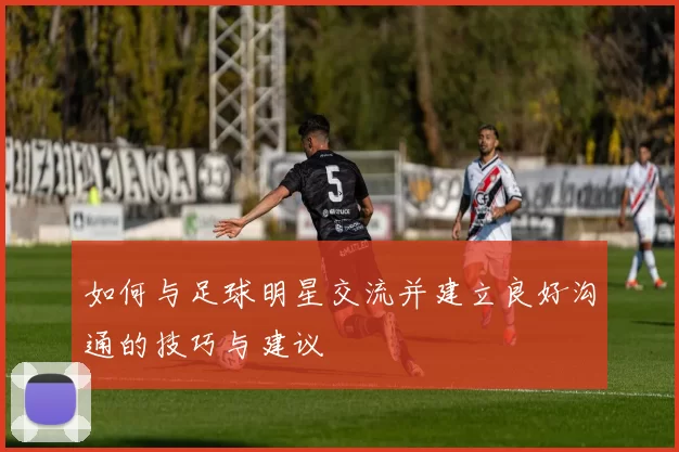 如何与足球明星交流并建立良好沟通的技巧与建议