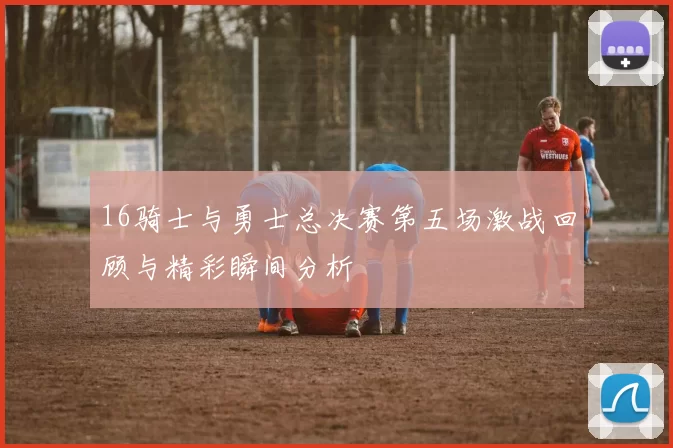 16骑士与勇士总决赛第五场激战回顾与精彩瞬间分析
