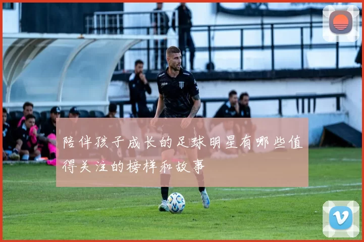 陪伴孩子成长的足球明星有哪些值得关注的榜样和故事