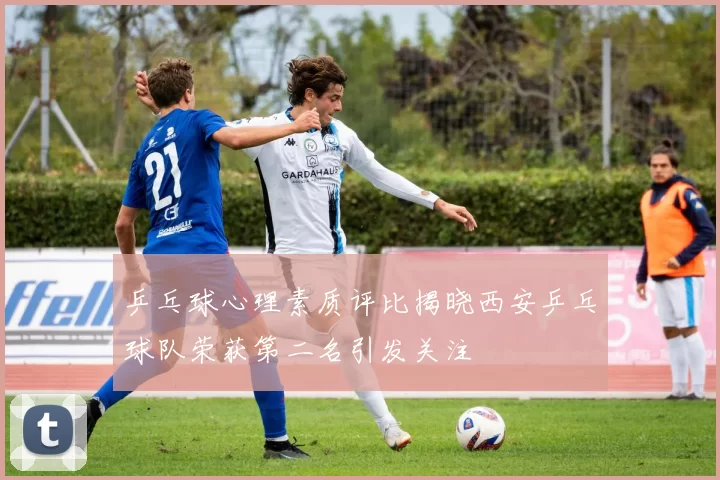 乒乓球心理素质评比揭晓西安乒乓球队荣获第二名引发关注