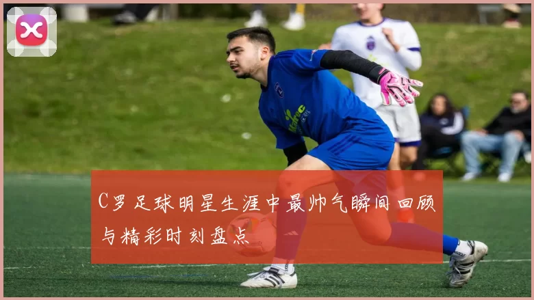 C罗足球明星生涯中最帅气瞬间回顾与精彩时刻盘点