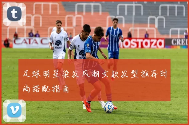 足球明星染发风潮女款发型推荐时尚搭配指南
