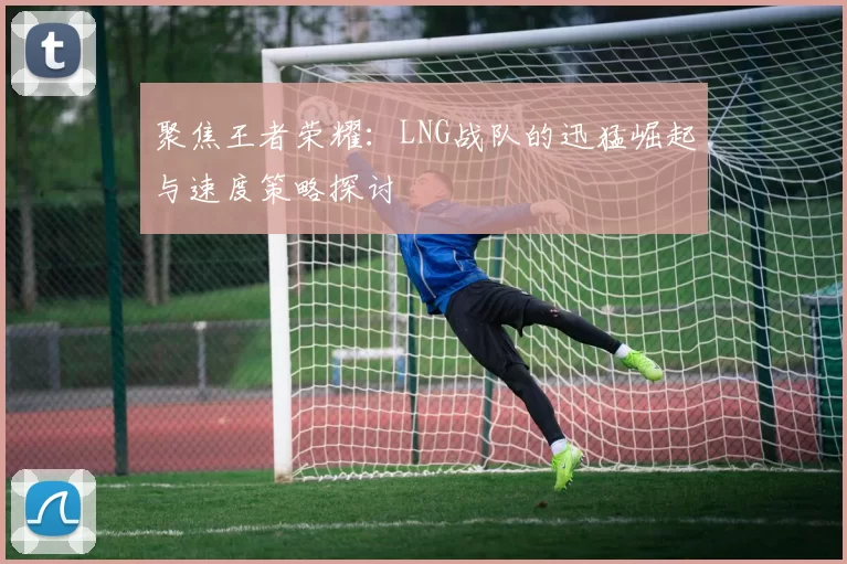 聚焦王者荣耀：LNG战队的迅猛崛起与速度策略探讨