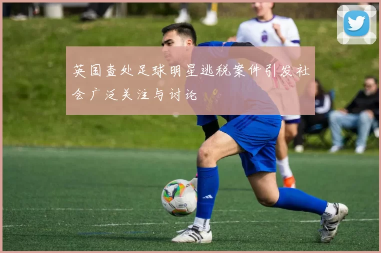 英国查处足球明星逃税案件引发社会广泛关注与讨论