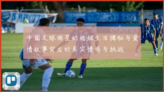 中国足球明星的婚姻生活揭秘与爱情故事背后的真实情感与挑战