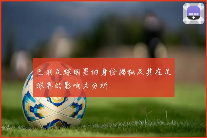 巴利足球明星的身份揭秘及其在足球界的影响力分析