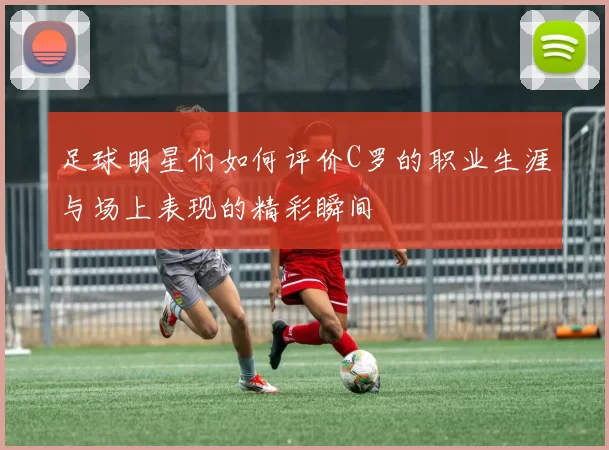 足球明星们如何评价C罗的职业生涯与场上表现的精彩瞬间