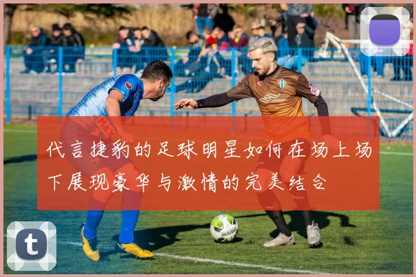 代言捷豹的足球明星如何在场上场下展现豪华与激情的完美结合