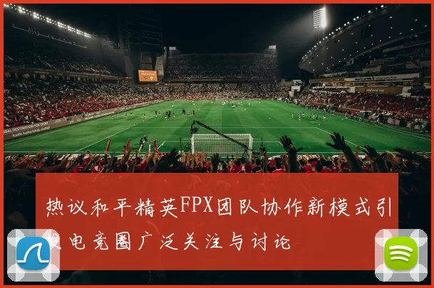 热议和平精英FPX团队协作新模式引发电竞圈广泛关注与讨论