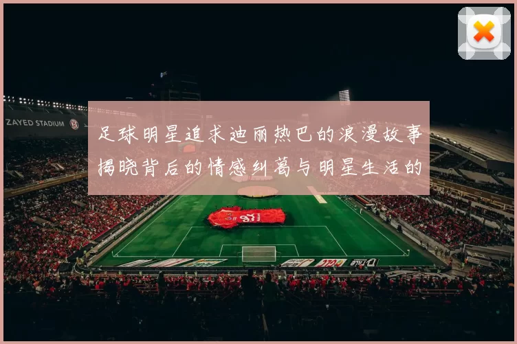 足球明星追求迪丽热巴的浪漫故事揭晓背后的情感纠葛与明星生活的真实面貌