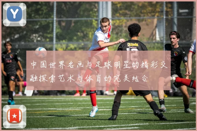 中国世界名画与足球明星的精彩交融探索艺术与体育的完美结合