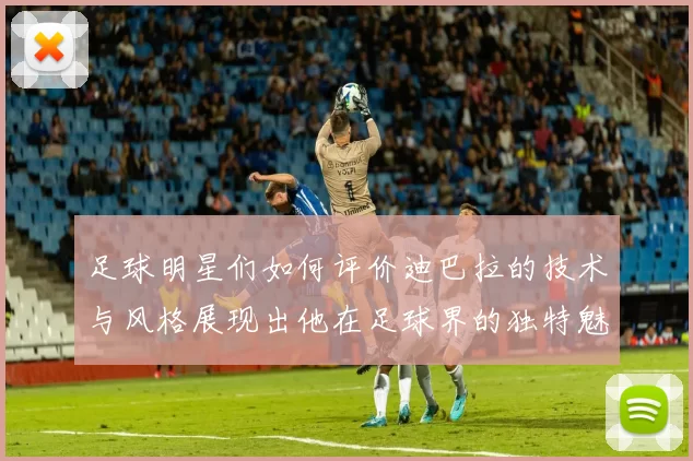 足球明星们如何评价迪巴拉的技术与风格展现出他在足球界的独特魅力