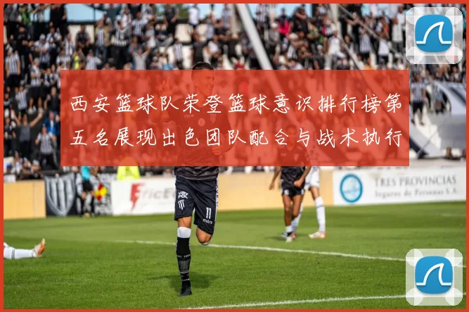 西安篮球队荣登篮球意识排行榜第五名展现出色团队配合与战术执行力