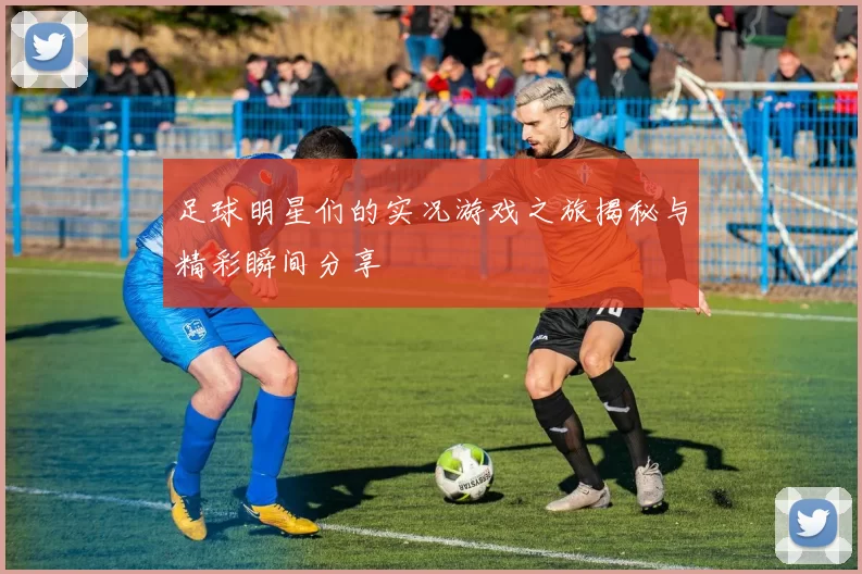 足球明星们的实况游戏之旅揭秘与精彩瞬间分享