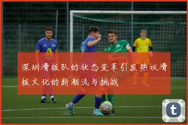 深圳滑板队的状态变革引发热议滑板文化的新潮流与挑战
